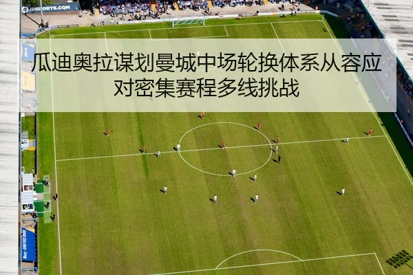 瓜迪奥拉谋划曼城中场轮换体系从容应对密集赛程多线挑战