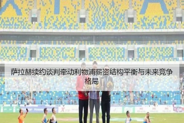 萨拉赫续约谈判牵动利物浦薪资结构平衡与未来竞争格局