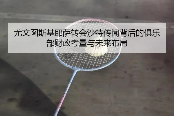 尤文图斯基耶萨转会沙特传闻背后的俱乐部财政考量与未来布局